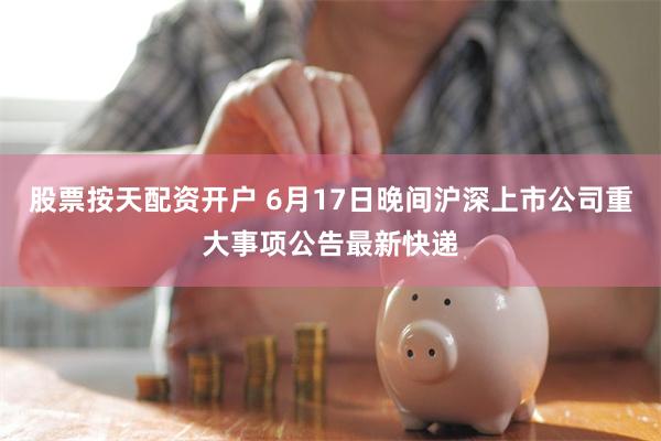 股票按天配资开户 6月17日晚间沪深上市公司重大事项公告最新快递