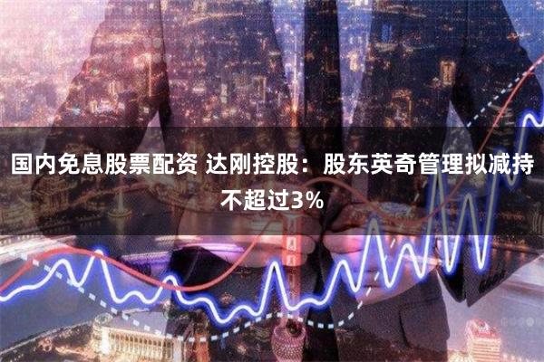 国内免息股票配资 达刚控股：股东英奇管理拟减持不超过3%