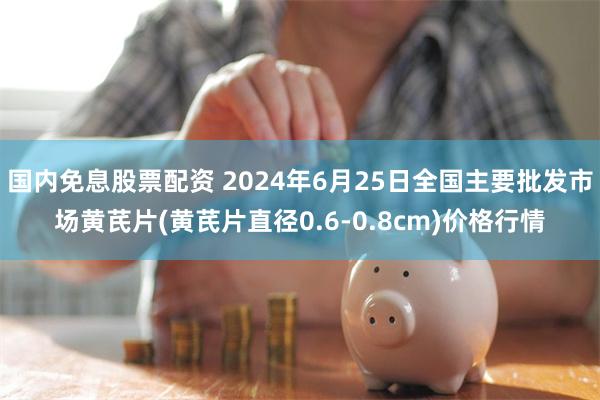 国内免息股票配资 2024年6月25日全国主要批发市场黄芪片(黄芪片直径0.6-0.8cm)价格行情