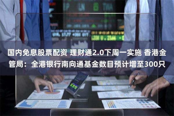 国内免息股票配资 理财通2.0下周一实施 香港金管局：全港银行南向通基金数目预计增至300只