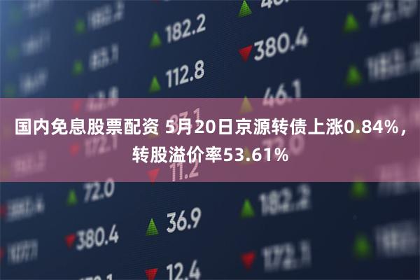 国内免息股票配资 5月20日京源转债上涨0.84%，转股溢价率53.61%