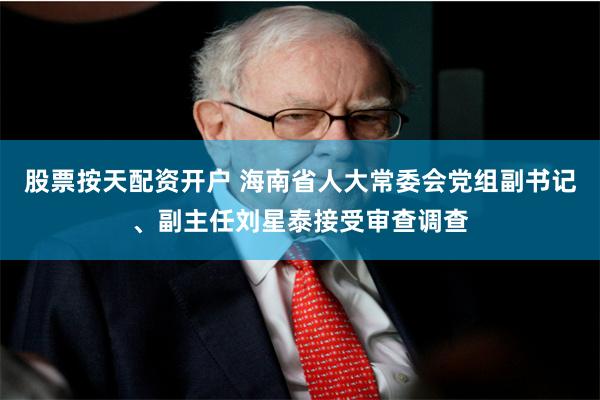 股票按天配资开户 海南省人大常委会党组副书记、副主任刘星泰接受审查调查