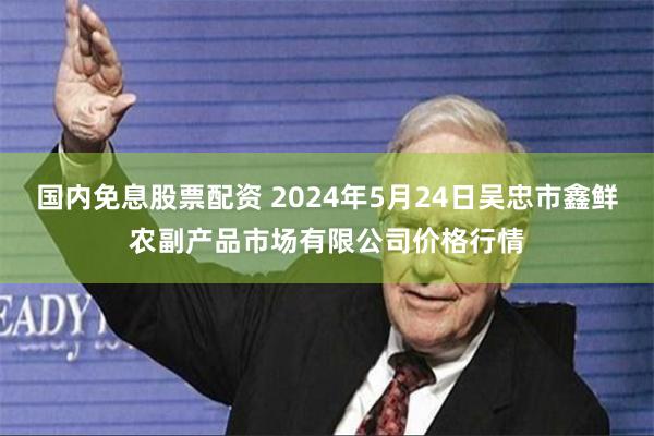 国内免息股票配资 2024年5月24日吴忠市鑫鲜农副产品市场有限公司价格行情