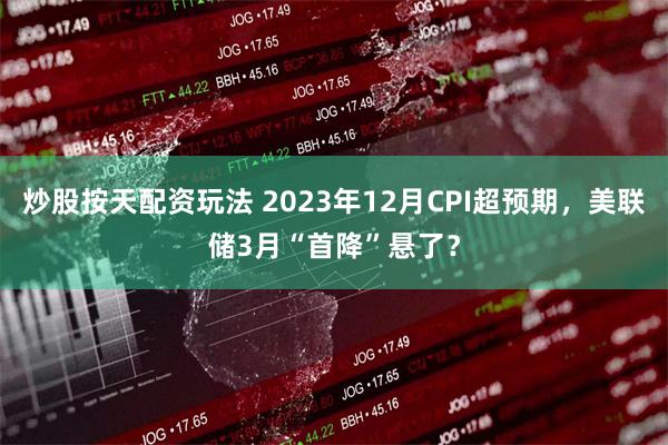 炒股按天配资玩法 2023年12月CPI超预期，美联储3月“首降”悬了？