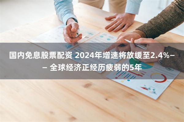 国内免息股票配资 2024年增速将放缓至2.4%—— 全球经济正经历疲弱的5年