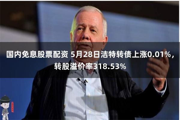 国内免息股票配资 5月28日洁特转债上涨0.01%，转股溢价率318.53%