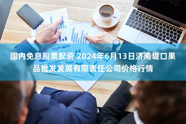 国内免息股票配资 2024年6月13日济南堤口果品批发发展有限责任公司价格行情