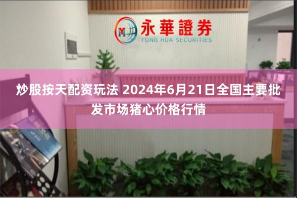 炒股按天配资玩法 2024年6月21日全国主要批发市场猪心价格行情