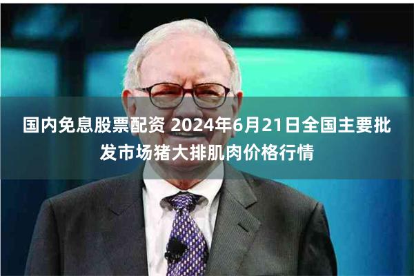 国内免息股票配资 2024年6月21日全国主要批发市场猪大排肌肉价格行情