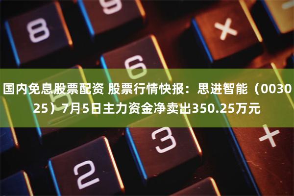 国内免息股票配资 股票行情快报：思进智能（003025）7月5日主力资金净卖出350.25万元