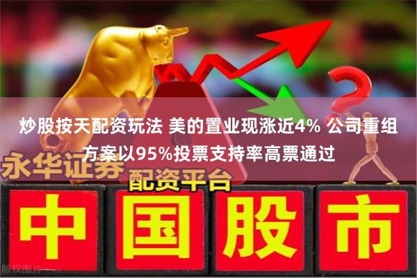 炒股按天配资玩法 美的置业现涨近4% 公司重组方案以95%投票支持率高票通过