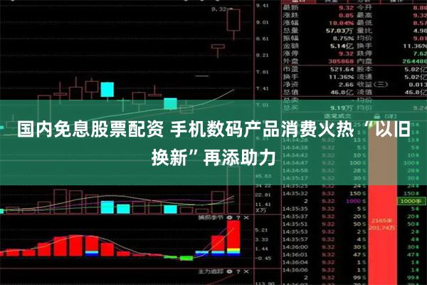 国内免息股票配资 手机数码产品消费火热 “以旧换新”再添助力