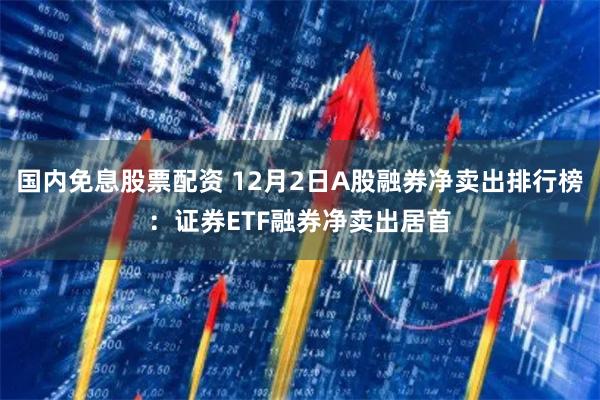 国内免息股票配资 12月2日A股融券净卖出排行榜：证券ETF融券净卖出居首