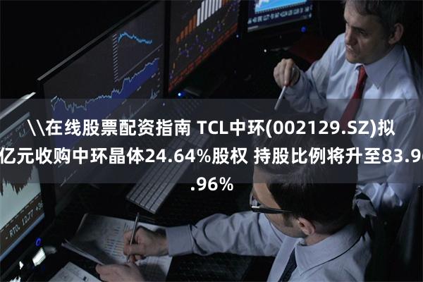 \在线股票配资指南 TCL中环(002129.SZ)拟18亿元收购中环晶体24.64%股权 持股比例将升至83.96%