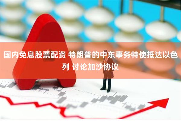 国内免息股票配资 特朗普的中东事务特使抵达以色列 讨论加沙协议