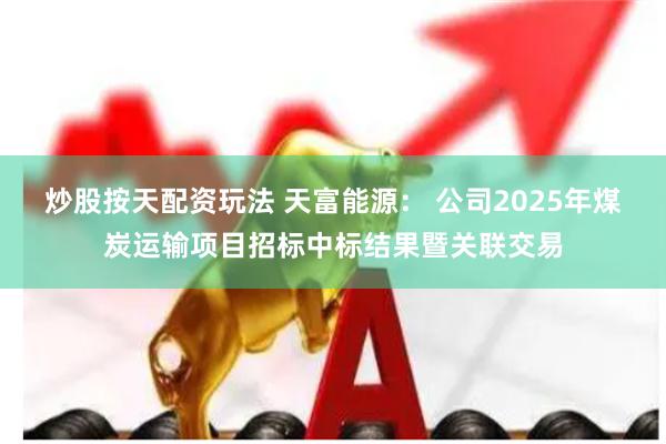 炒股按天配资玩法 天富能源： 公司2025年煤炭运输项目招标中标结果暨关联交易